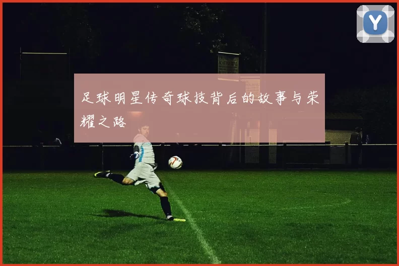 足球明星传奇球技背后的故事与荣耀之路