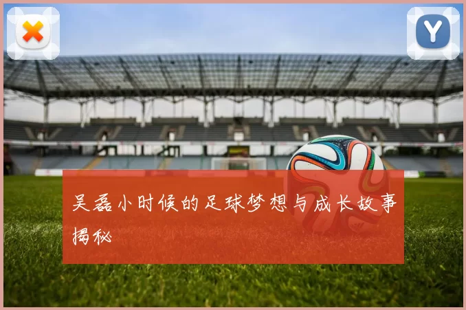 吴磊小时候的足球梦想与成长故事揭秘