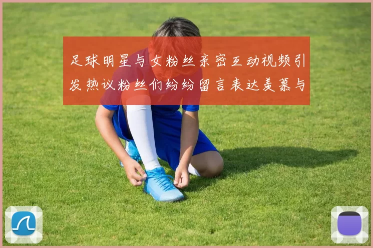 足球明星与女粉丝亲密互动视频引发热议粉丝们纷纷留言表达羡慕与支持