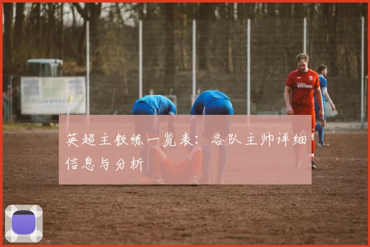 英超主教练一览表：各队主帅详细信息与分析