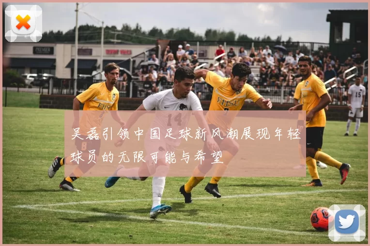 吴磊引领中国足球新风潮展现年轻球员的无限可能与希望