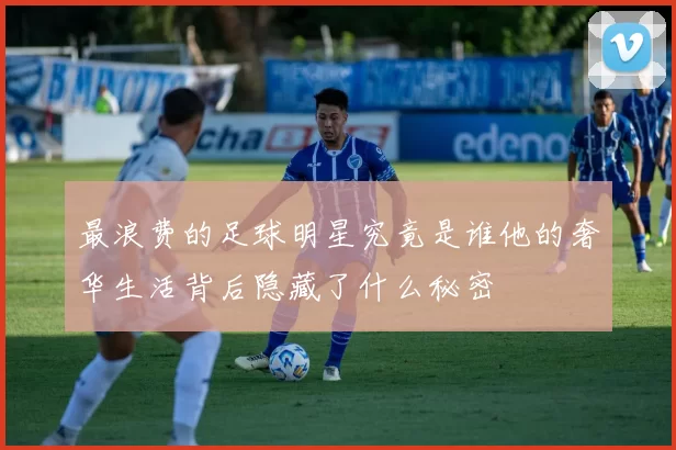最浪费的足球明星究竟是谁他的奢华生活背后隐藏了什么秘密