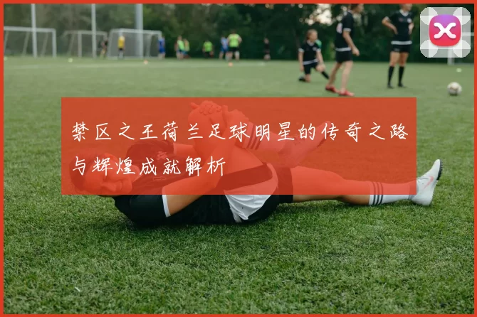 禁区之王荷兰足球明星的传奇之路与辉煌成就解析