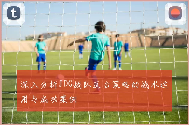 深入分析JDG战队反击策略的战术运用与成功案例
