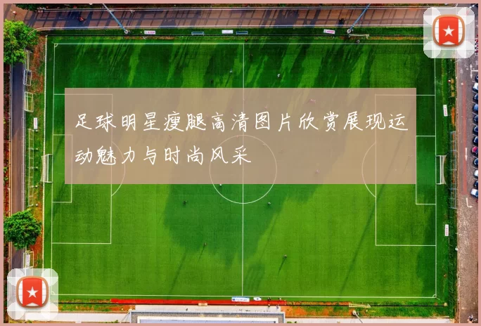 足球明星瘦腿高清图片欣赏展现运动魅力与时尚风采