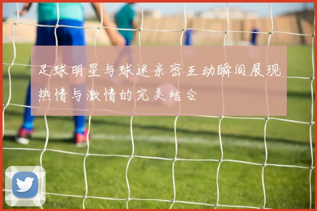 足球明星与球迷亲密互动瞬间展现热情与激情的完美结合