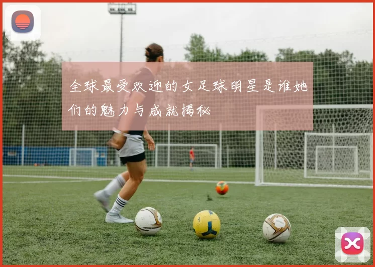 全球最受欢迎的女足球明星是谁她们的魅力与成就揭秘