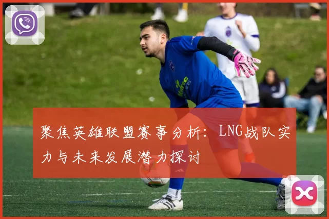 聚焦英雄联盟赛事分析：LNG战队实力与未来发展潜力探讨