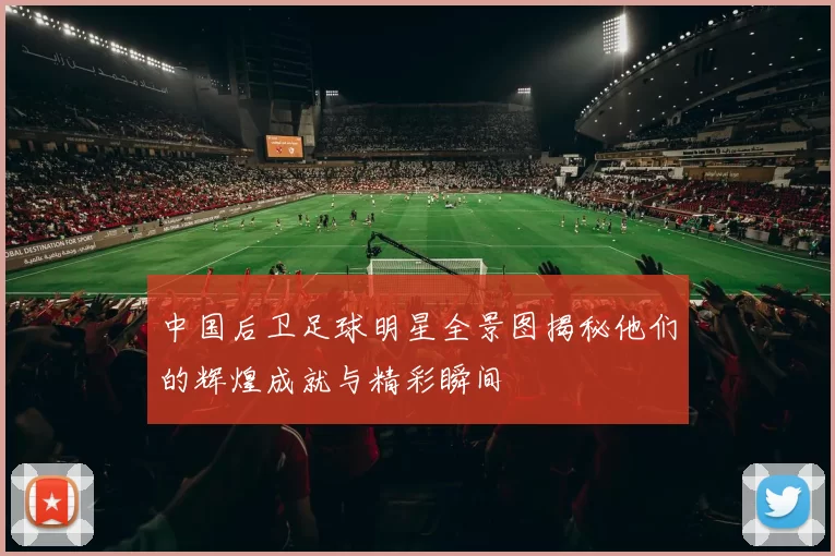 中国后卫足球明星全景图揭秘他们的辉煌成就与精彩瞬间